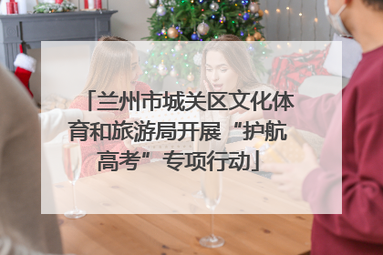 兰州市城关区文化体育和旅游局开展“护航高考”专项行动